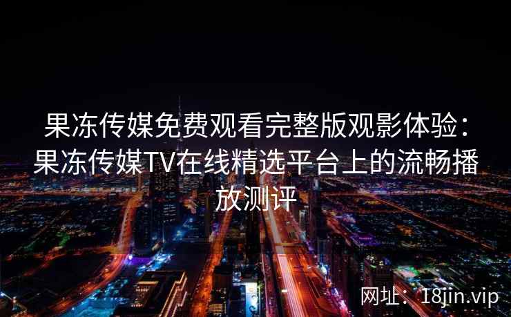 果冻传媒免费观看完整版观影体验：果冻传媒TV在线精选平台上的流畅播放测评