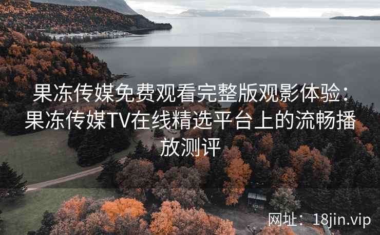 果冻传媒免费观看完整版观影体验：果冻传媒TV在线精选平台上的流畅播放测评