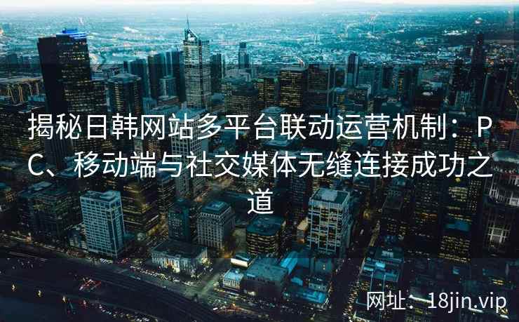 揭秘日韩网站多平台联动运营机制：PC、移动端与社交媒体无缝连接成功之道