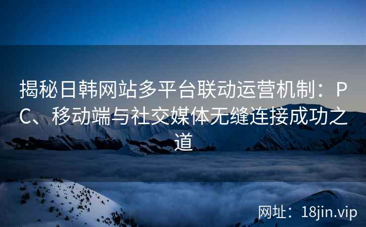 揭秘日韩网站多平台联动运营机制：PC、移动端与社交媒体无缝连接成功之道