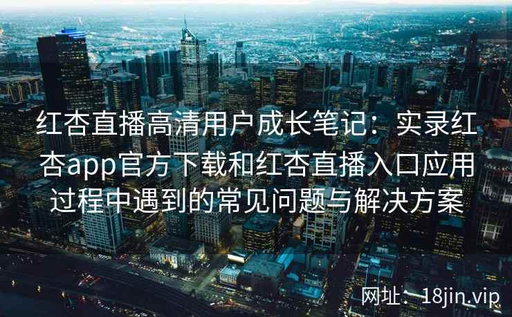 红杏直播高清用户成长笔记：实录红杏app官方下载和红杏直播入口应用过程中遇到的常见问题与解决方案
