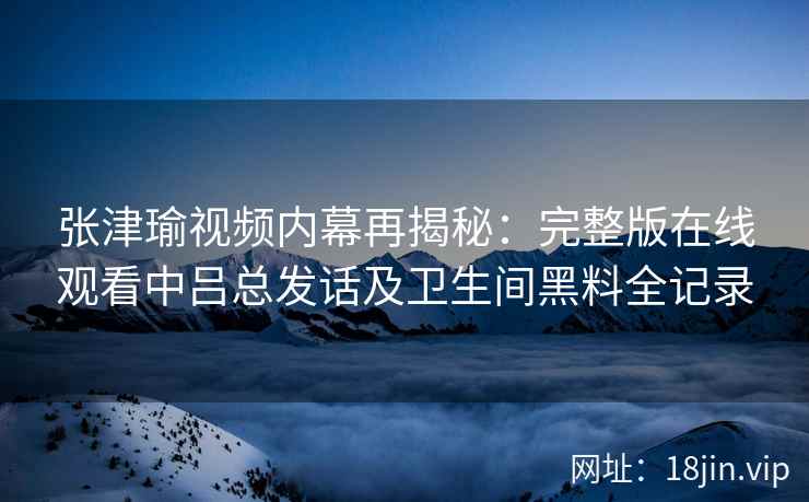 张津瑜视频内幕再揭秘：完整版在线观看中吕总发话及卫生间黑料全记录
