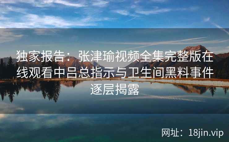独家报告：张津瑜视频全集完整版在线观看中吕总指示与卫生间黑料事件逐层揭露