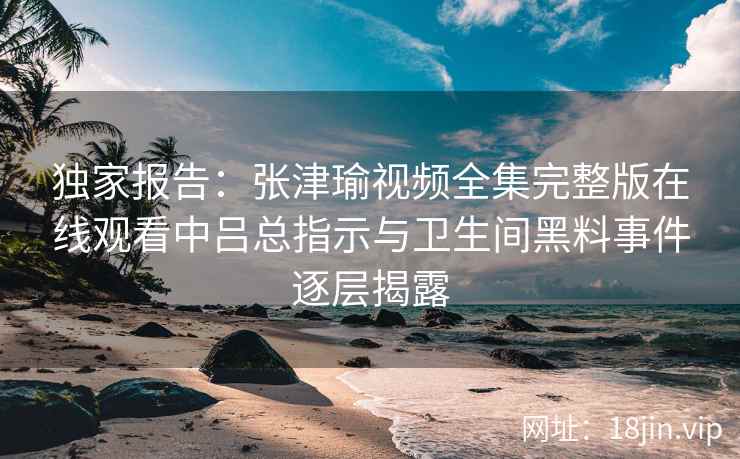独家报告：张津瑜视频全集完整版在线观看中吕总指示与卫生间黑料事件逐层揭露