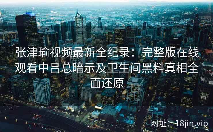 张津瑜视频最新全纪录：完整版在线观看中吕总暗示及卫生间黑料真相全面还原