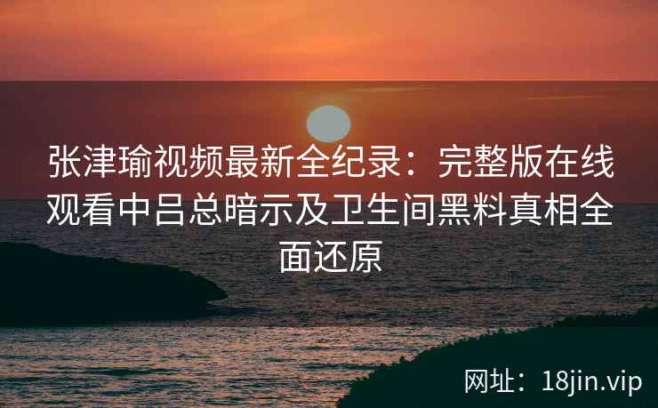 张津瑜视频最新全纪录：完整版在线观看中吕总暗示及卫生间黑料真相全面还原