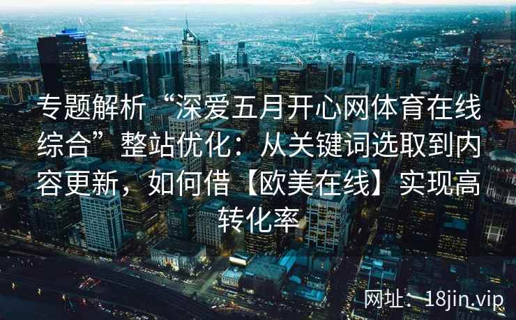 专题解析“深爱五月开心网体育在线综合”整站优化：从关键词选取到内容更新，如何借【欧美在线】实现高转化率