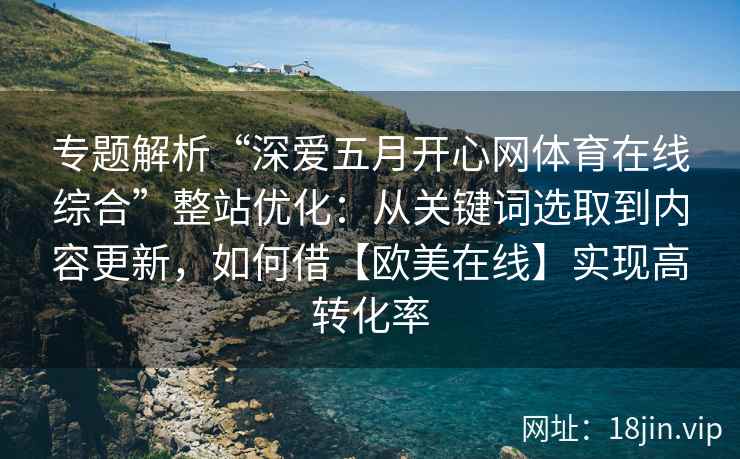 专题解析“深爱五月开心网体育在线综合”整站优化：从关键词选取到内容更新，如何借【欧美在线】实现高转化率