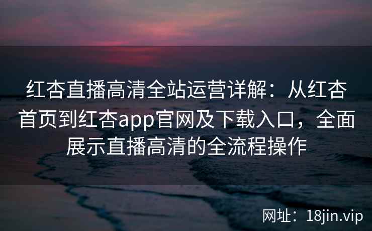 红杏直播高清全站运营详解：从红杏首页到红杏app官网及下载入口，全面展示直播高清的全流程操作