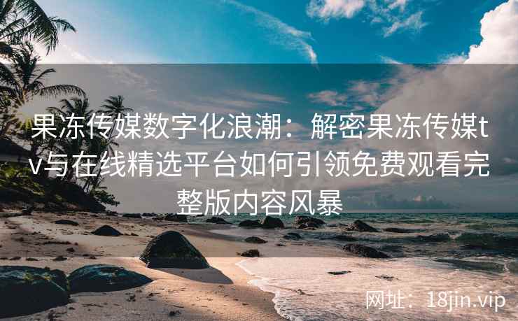 果冻传媒数字化浪潮：解密果冻传媒tv与在线精选平台如何引领免费观看完整版内容风暴