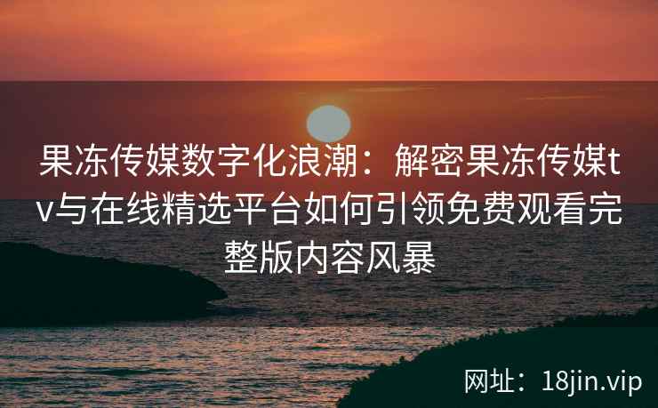 果冻传媒数字化浪潮：解密果冻传媒tv与在线精选平台如何引领免费观看完整版内容风暴