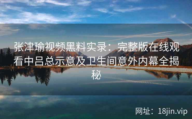 张津瑜视频黑料实录：完整版在线观看中吕总示意及卫生间意外内幕全揭秘