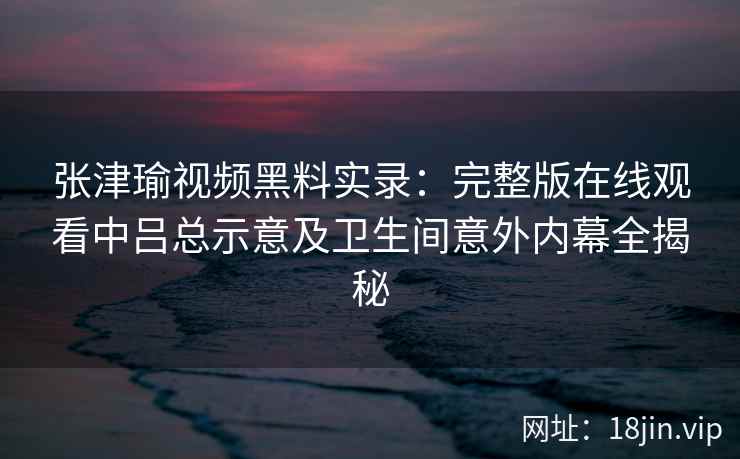 张津瑜视频黑料实录：完整版在线观看中吕总示意及卫生间意外内幕全揭秘
