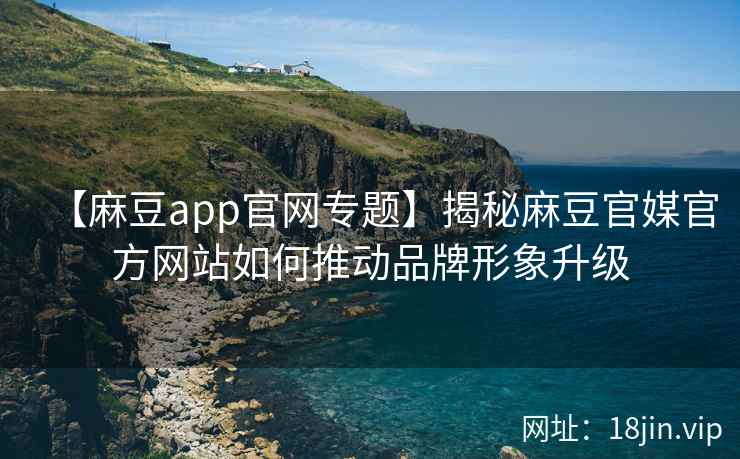 【麻豆app官网专题】揭秘麻豆官媒官方网站如何推动品牌形象升级