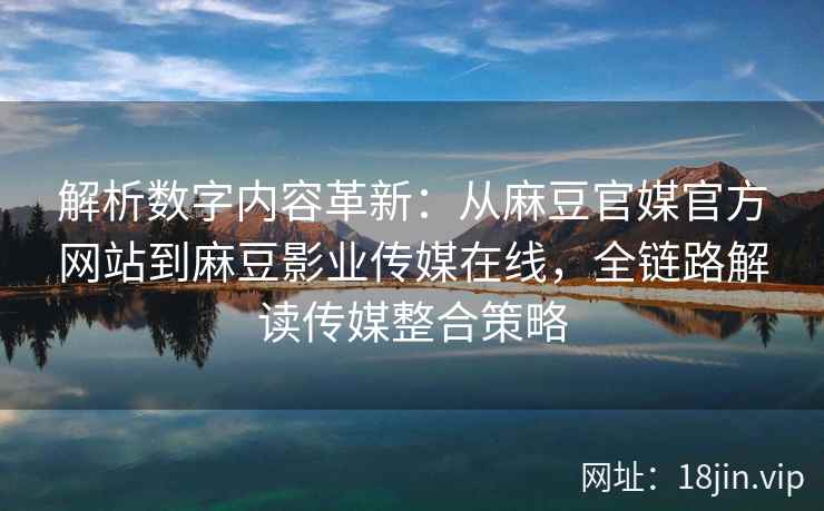 解析数字内容革新：从麻豆官媒官方网站到麻豆影业传媒在线，全链路解读传媒整合策略