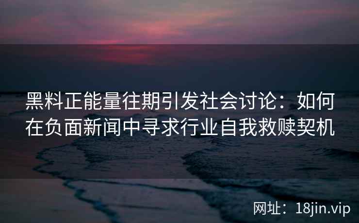黑料正能量往期引发社会讨论：如何在负面新闻中寻求行业自我救赎契机