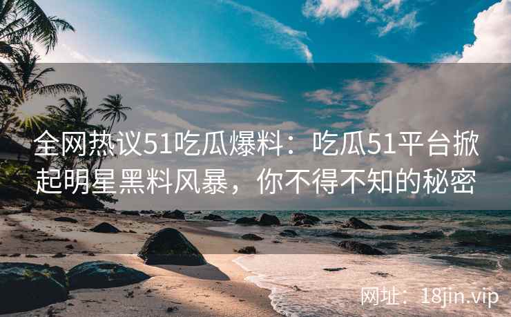 全网热议51吃瓜爆料：吃瓜51平台掀起明星黑料风暴，你不得不知的秘密