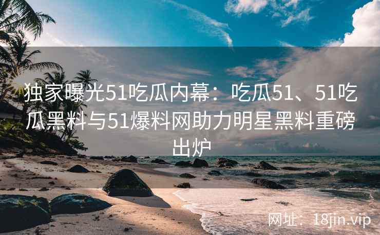 独家曝光51吃瓜内幕：吃瓜51、51吃瓜黑料与51爆料网助力明星黑料重磅出炉