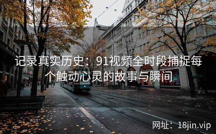 记录真实历史:91视频全时段捕捉每个触动心灵的故事与瞬间 记录真实历史:91视频全时段捕捉每个触动心灵的故事与瞬间