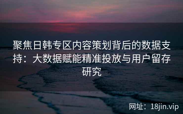 聚焦日韩专区内容策划背后的数据支持：大数据赋能精准投放与用户留存研究