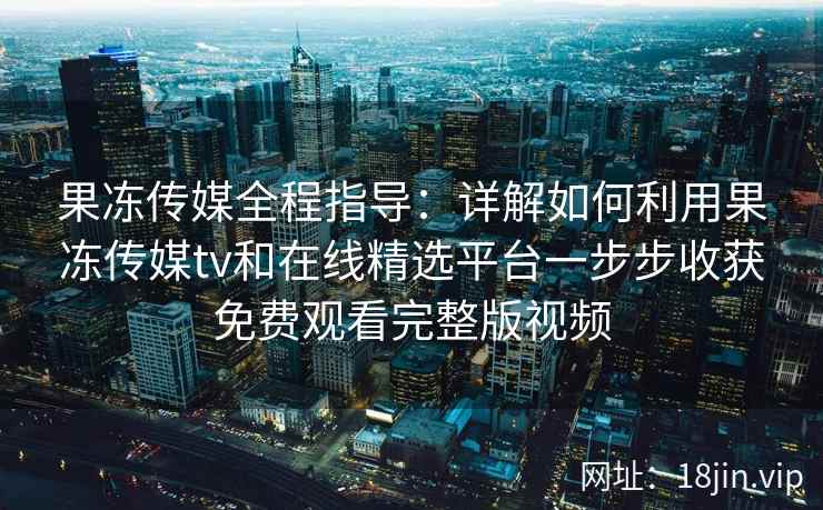 果冻传媒全程指导：详解如何利用果冻传媒tv和在线精选平台一步步收获免费观看完整版视频