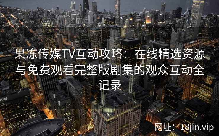 果冻传媒TV互动攻略:在线精选资源与免费观看完整版剧集的观众互动全记录 果冻传媒TV互动攻略:在线精选资源与免费观看完整版剧集的观众互动全记录