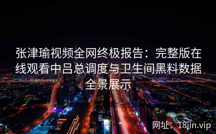 张津瑜视频全网终极报告：完整版在线观看中吕总调度与卫生间黑料数据全景展示