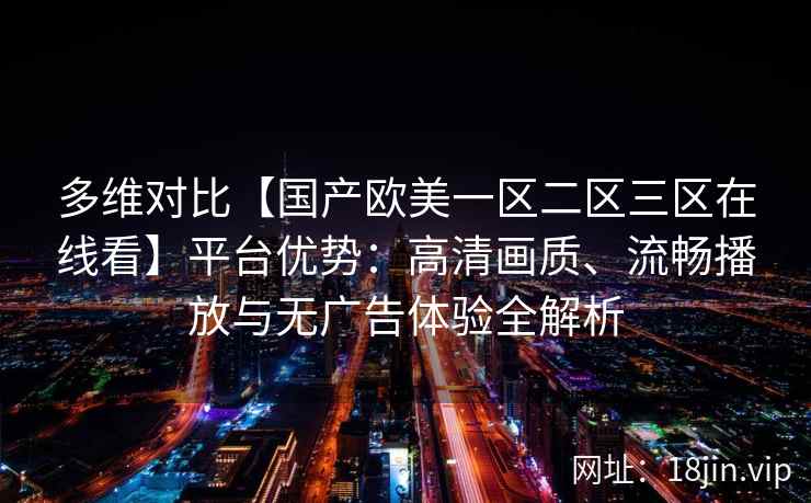 多维对比【国产欧美一区二区三区在线看】平台优势:高清画质、流畅播放与无广告体验全解析 多维对比【国产欧美一区二区三区在线看】平台优势:高清画质、流畅播放与无广告体验全解析