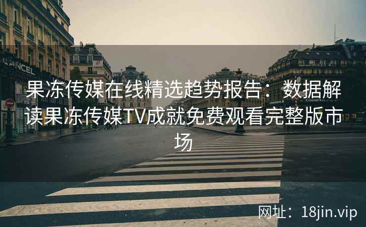 果冻传媒在线精选趋势报告：数据解读果冻传媒TV成就免费观看完整版市场