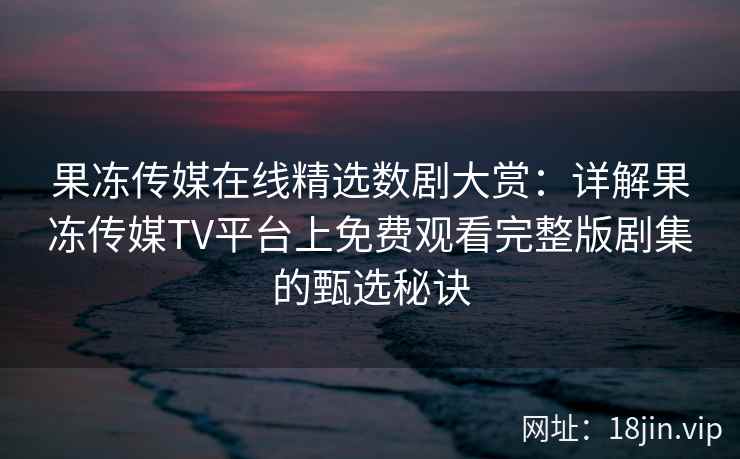 果冻传媒在线精选数剧大赏：详解果冻传媒TV平台上免费观看完整版剧集的甄选秘诀