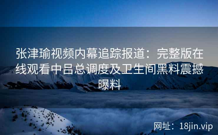 张津瑜视频内幕追踪报道：完整版在线观看中吕总调度及卫生间黑料震撼曝料