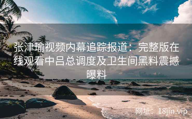 张津瑜视频内幕追踪报道：完整版在线观看中吕总调度及卫生间黑料震撼曝料