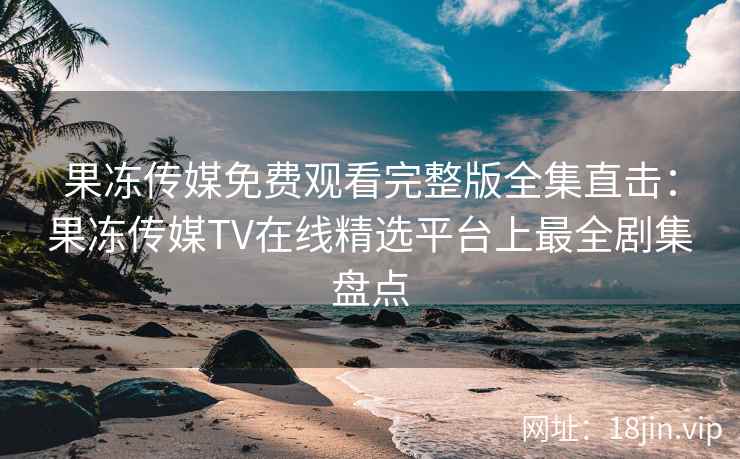 果冻传媒免费观看完整版全集直击：果冻传媒TV在线精选平台上最全剧集盘点