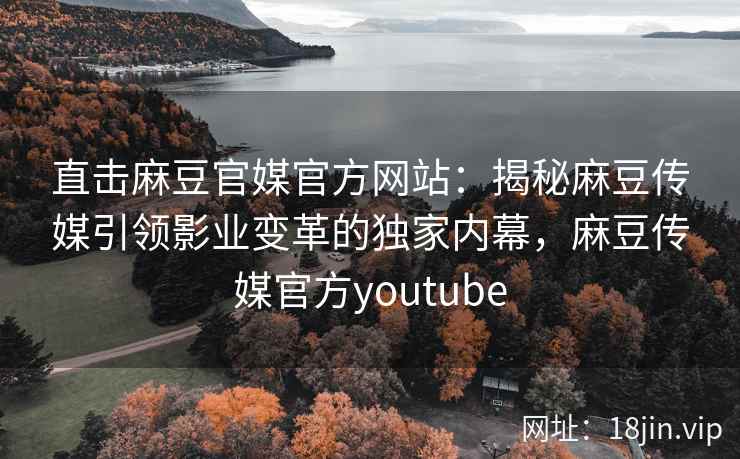 直击麻豆官媒官方网站：揭秘麻豆传媒引领影业变革的独家内幕，麻豆传媒官方youtube