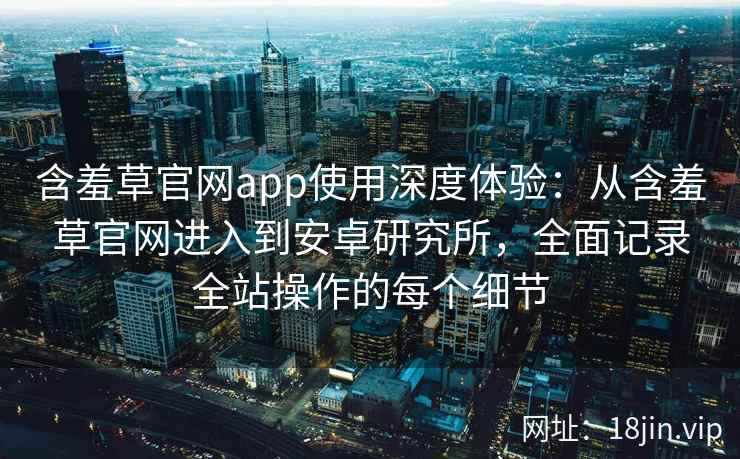 含羞草官网app使用深度体验：从含羞草官网进入到安卓研究所，全面记录全站操作的每个细节