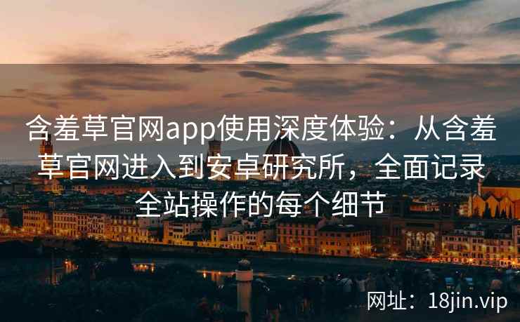 含羞草官网app使用深度体验：从含羞草官网进入到安卓研究所，全面记录全站操作的每个细节