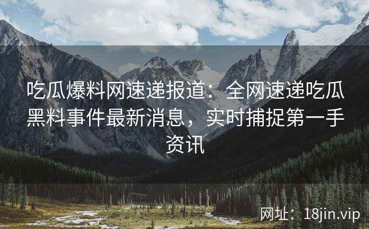 吃瓜爆料网速递报道：全网速递吃瓜黑料事件最新消息，实时捕捉第一手资讯