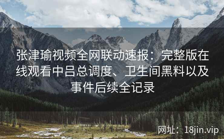 张津瑜视频全网联动速报：完整版在线观看中吕总调度、卫生间黑料以及事件后续全记录