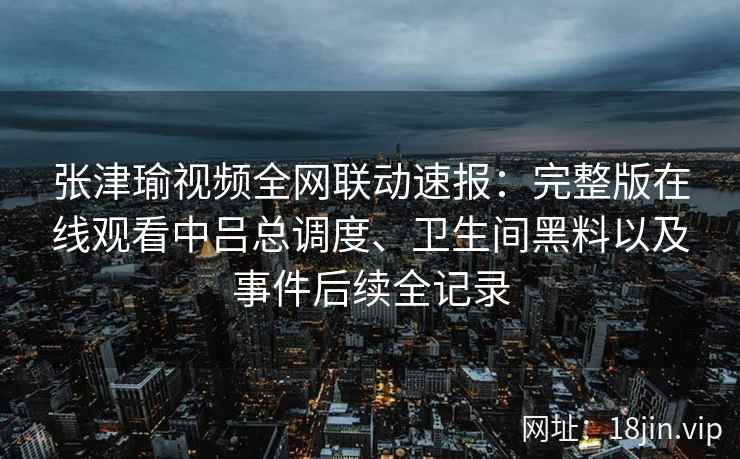 张津瑜视频全网联动速报：完整版在线观看中吕总调度、卫生间黑料以及事件后续全记录