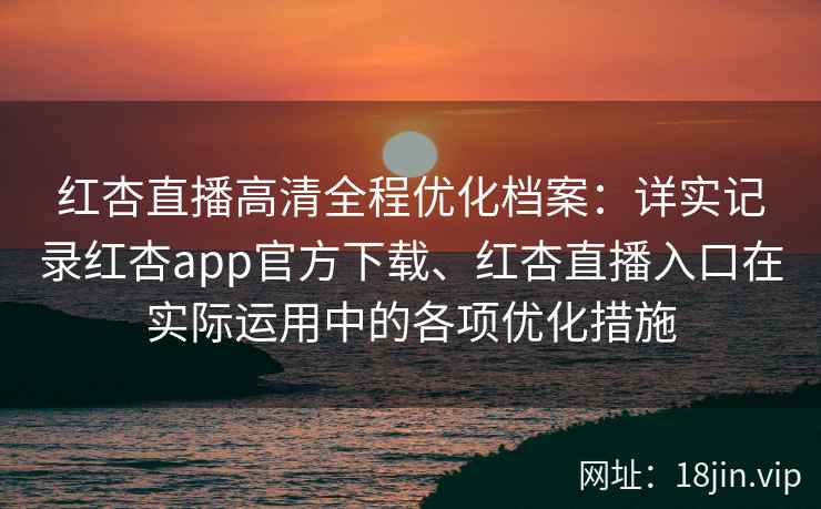 红杏直播高清全程优化档案：详实记录红杏app官方下载、红杏直播入口在实际运用中的各项优化措施