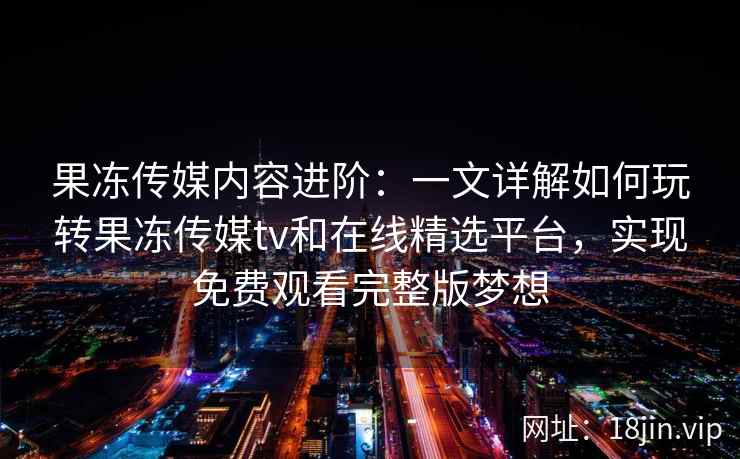 果冻传媒内容进阶：一文详解如何玩转果冻传媒tv和在线精选平台，实现免费观看完整版梦想