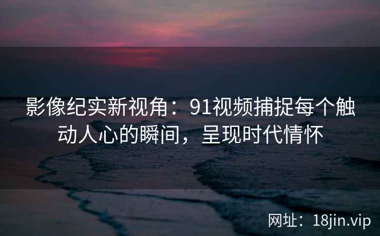 影像纪实新视角:91视频捕捉每个触动人心的瞬间,呈现时代情怀 影像纪实新视角:91视频捕捉每个触动人心的瞬间,呈现时代情怀