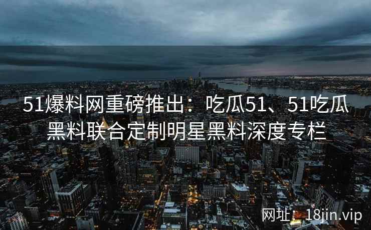 51爆料网重磅推出：吃瓜51、51吃瓜黑料联合定制明星黑料深度专栏