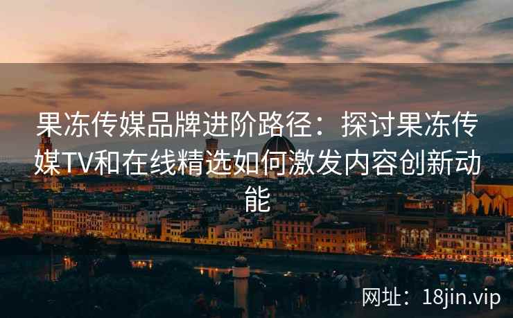 果冻传媒品牌进阶路径：探讨果冻传媒TV和在线精选如何激发内容创新动能