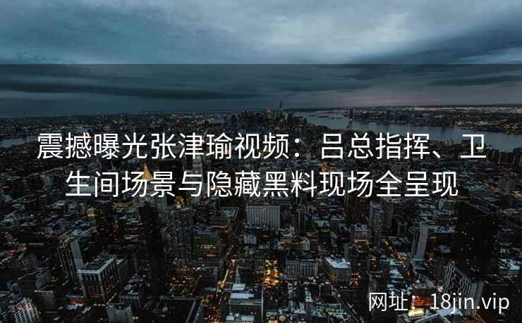 震撼曝光张津瑜视频：吕总指挥、卫生间场景与隐藏黑料现场全呈现