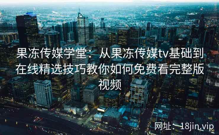 果冻传媒学堂：从果冻传媒tv基础到在线精选技巧教你如何免费看完整版视频