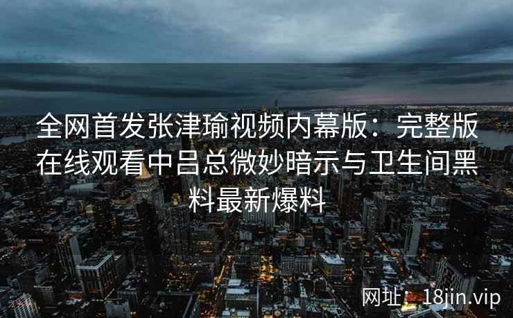 全网首发张津瑜视频内幕版：完整版在线观看中吕总微妙暗示与卫生间黑料最新爆料