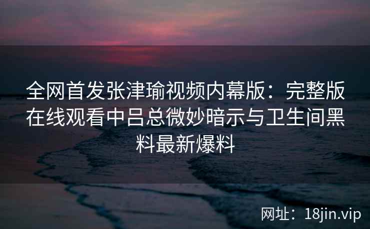 全网首发张津瑜视频内幕版：完整版在线观看中吕总微妙暗示与卫生间黑料最新爆料