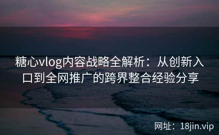 糖心vlog内容战略全解析:从创新入口到全网推广的跨界整合经验分享 糖心vlog内容战略全解析:从创新入口到全网推广的跨界整合经验分享