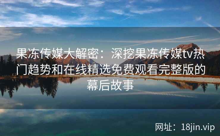 果冻传媒大解密:深挖果冻传媒tv热门趋势和在线精选免费观看完整版的幕后故事 果冻传媒大解密:深挖果冻传媒tv热门趋势和在线精选免费观看完整版的幕后故事